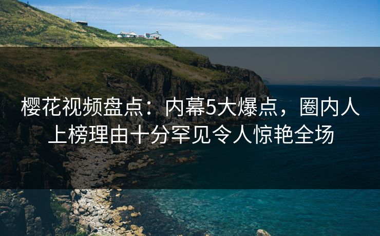 樱花视频盘点:内幕5大爆点,圈内人上榜理由十分罕见令人惊艳全场 樱花视频盘点:内幕5大爆点,圈内人上榜理由十分罕见令人惊艳全场