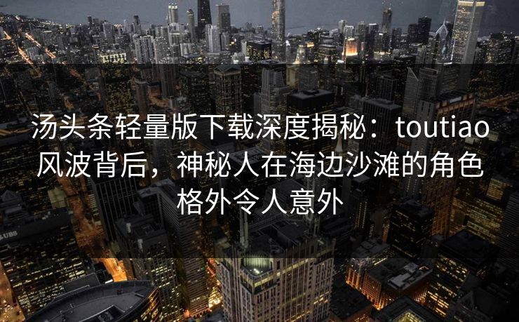 汤头条轻量版下载深度揭秘：toutiao风波背后，神秘人在海边沙滩的角色格外令人意外