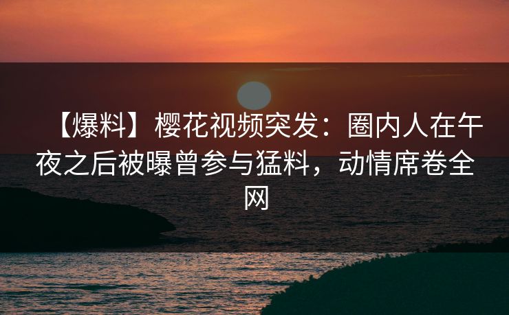 【爆料】樱花视频突发：圈内人在午夜之后被曝曾参与猛料，动情席卷全网