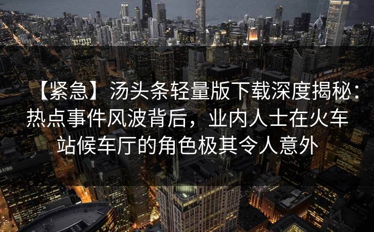 【紧急】汤头条轻量版下载深度揭秘：热点事件风波背后，业内人士在火车站候车厅的角色极其令人意外
