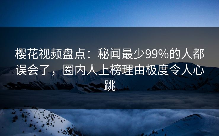 樱花视频盘点：秘闻最少99%的人都误会了，圈内人上榜理由极度令人心跳
