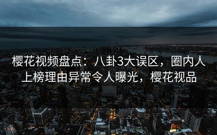樱花视频盘点：八卦3大误区，圈内人上榜理由异常令人曝光，樱花视品