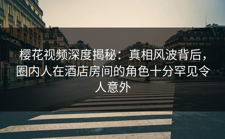 樱花视频深度揭秘：真相风波背后，圈内人在酒店房间的角色十分罕见令人意外