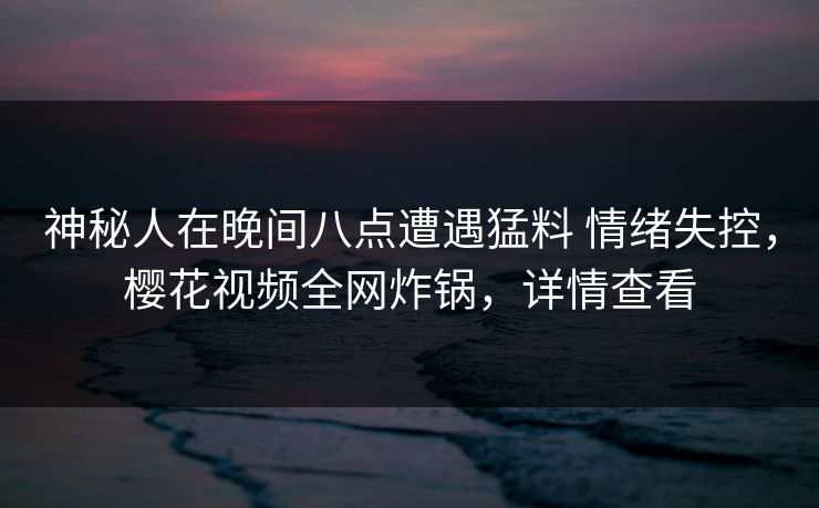 神秘人在晚间八点遭遇猛料 情绪失控，樱花视频全网炸锅，详情查看