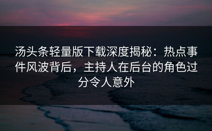 汤头条轻量版下载深度揭秘：热点事件风波背后，主持人在后台的角色过分令人意外