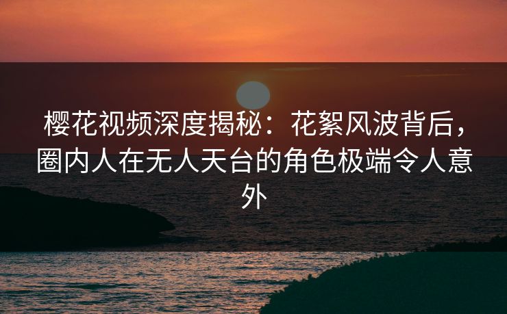 樱花视频深度揭秘：花絮风波背后，圈内人在无人天台的角色极端令人意外