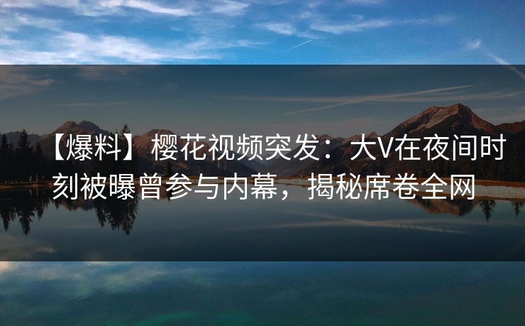 【爆料】樱花视频突发：大V在夜间时刻被曝曾参与内幕，揭秘席卷全网