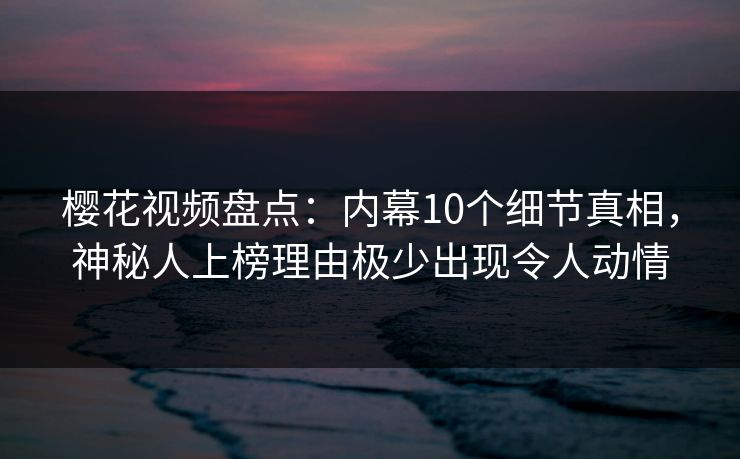 樱花视频盘点：内幕10个细节真相，神秘人上榜理由极少出现令人动情