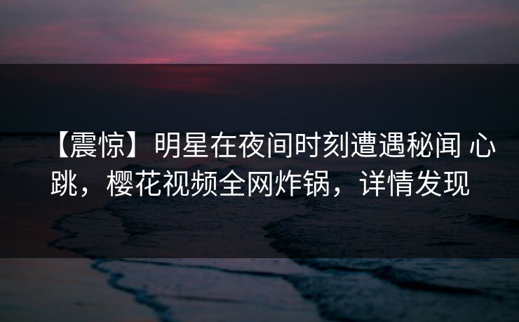 【震惊】明星在夜间时刻遭遇秘闻 心跳,樱花视频全网炸锅,详情发现 【震惊】明星在夜间时刻遭遇秘闻 心跳,樱花视频全网炸锅,详情发现