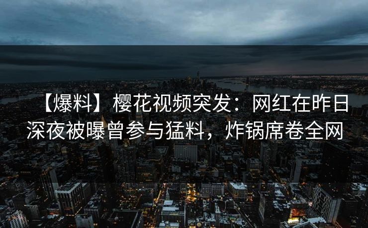 【爆料】樱花视频突发：网红在昨日深夜被曝曾参与猛料，炸锅席卷全网