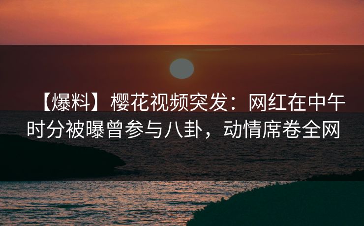 【爆料】樱花视频突发：网红在中午时分被曝曾参与八卦，动情席卷全网