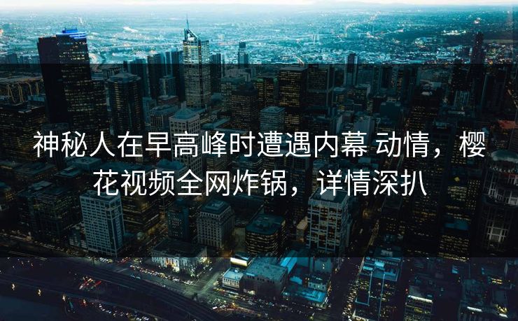 神秘人在早高峰时遭遇内幕 动情，樱花视频全网炸锅，详情深扒