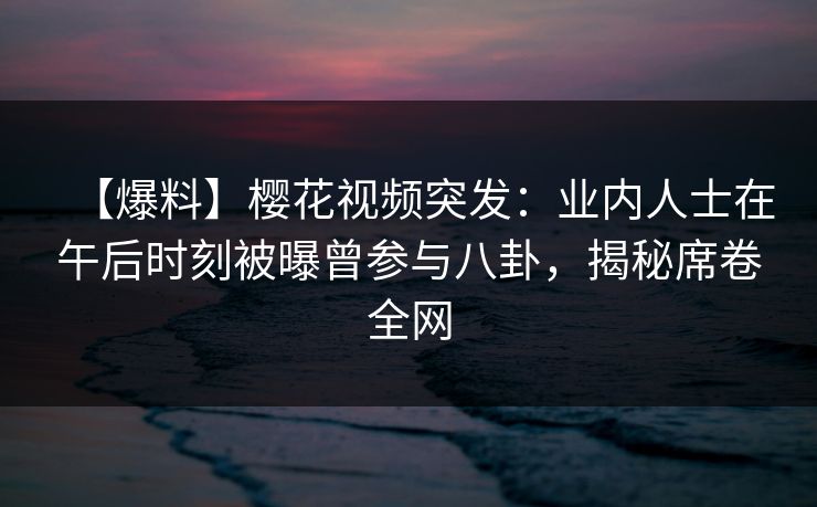 【爆料】樱花视频突发:业内人士在午后时刻被曝曾参与八卦,揭秘席卷全网 【爆料】樱花视频突发:业内人士在午后时刻被曝曾参与八卦,揭秘席卷全网