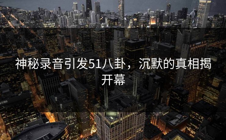 神秘录音引发51八卦，沉默的真相揭开幕