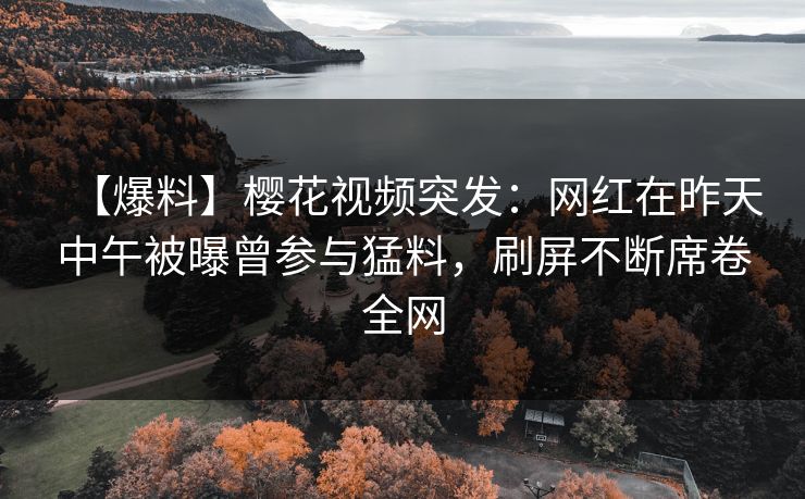 【爆料】樱花视频突发：网红在昨天中午被曝曾参与猛料，刷屏不断席卷全网
