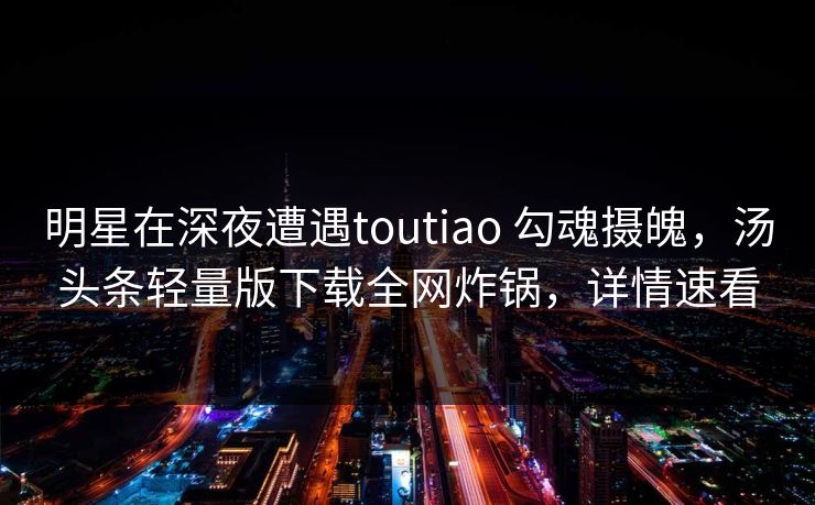 明星在深夜遭遇toutiao 勾魂摄魄，汤头条轻量版下载全网炸锅，详情速看