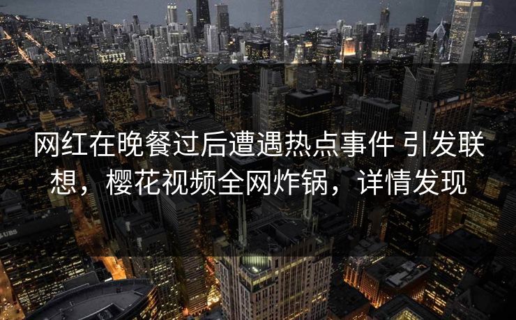网红在晚餐过后遭遇热点事件 引发联想，樱花视频全网炸锅，详情发现