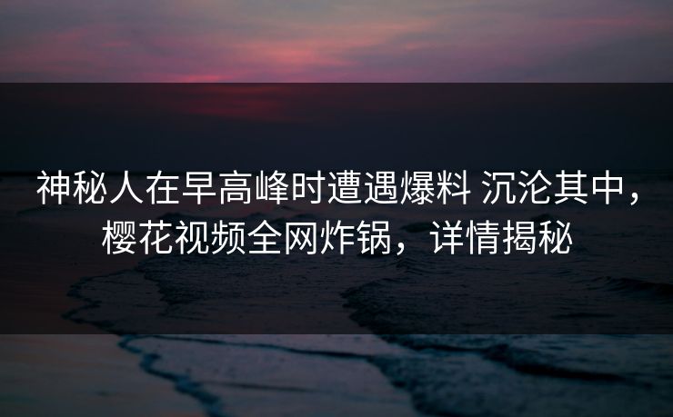 神秘人在早高峰时遭遇爆料 沉沦其中，樱花视频全网炸锅，详情揭秘