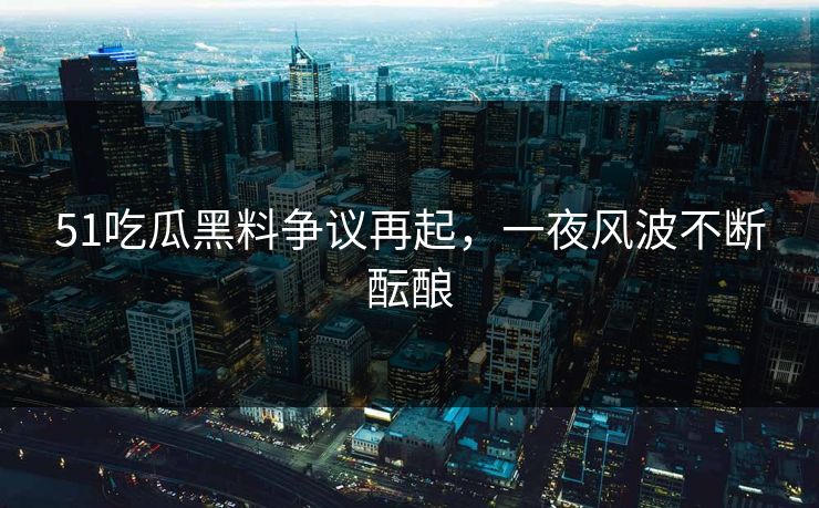 51吃瓜黑料争议再起，一夜风波不断酝酿