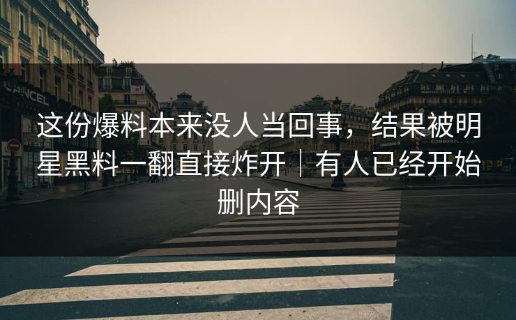 这份爆料本来没人当回事,结果被明星黑料一翻直接炸开|有人已经开始删内容 这份爆料本来没人当回事,结果被明星黑料一翻直接炸开|有人已经开始删内容