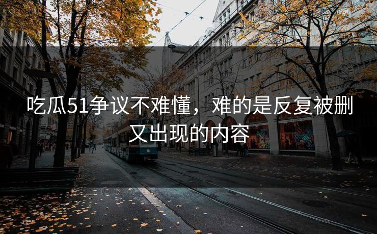吃瓜51争议不难懂，难的是反复被删又出现的内容