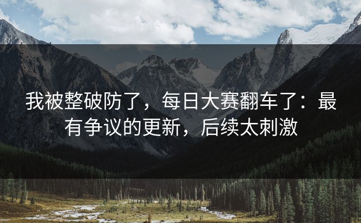 我被整破防了，每日大赛翻车了：最有争议的更新，后续太刺激